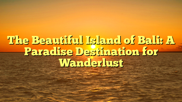 The Beautiful Island of Bali: A Paradise Destination for Wanderlust