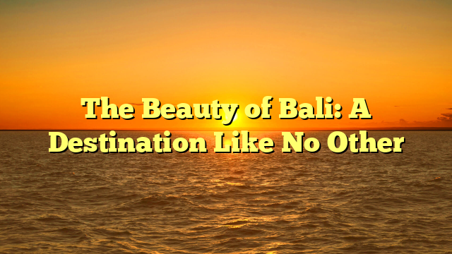 The Beauty of Bali: A Destination Like No Other