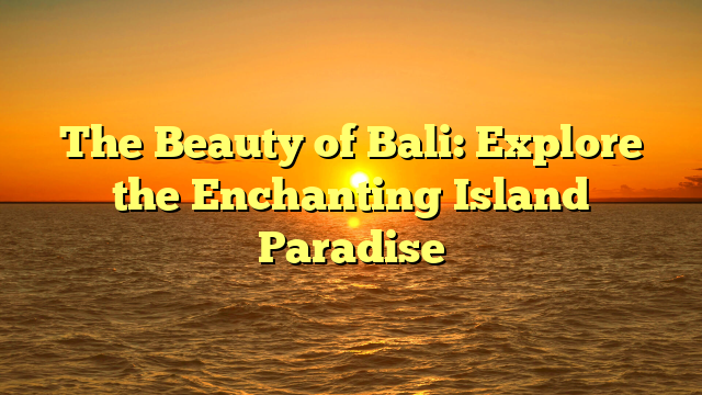The Beauty of Bali: Explore the Enchanting Island Paradise