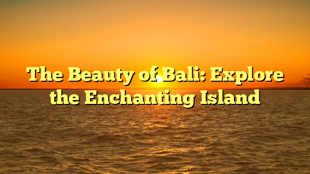The Beauty of Bali: Explore the Enchanting Island