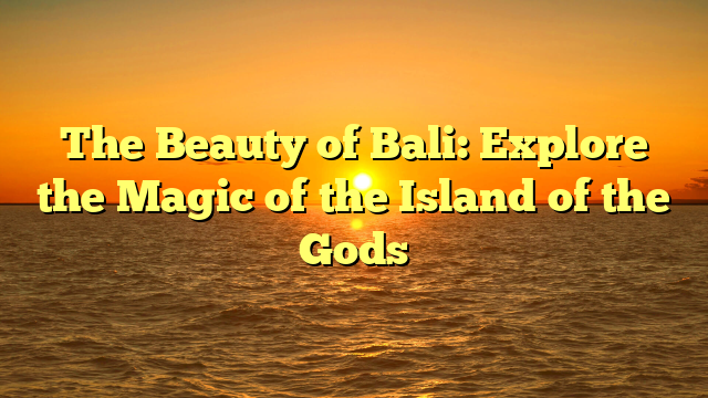 The Beauty of Bali: Explore the Magic of the Island of the Gods