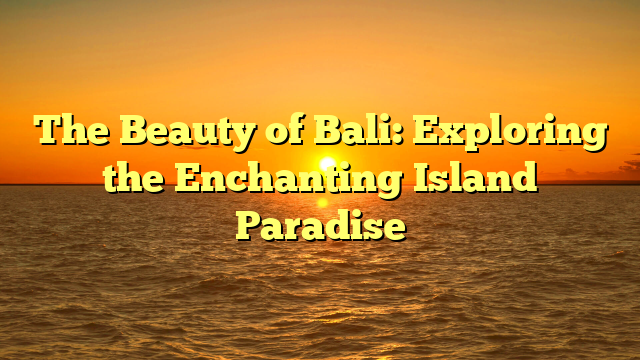The Beauty of Bali: Exploring the Enchanting Island Paradise