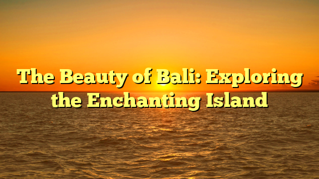 The Beauty of Bali: Exploring the Enchanting Island