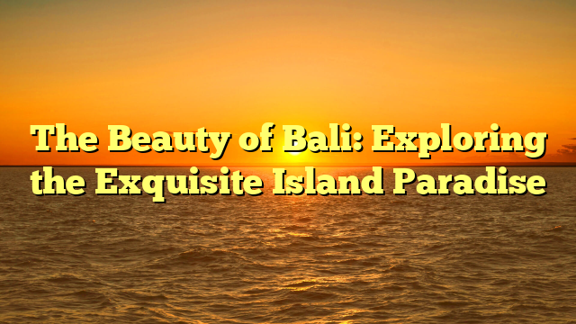 The Beauty of Bali: Exploring the Exquisite Island Paradise