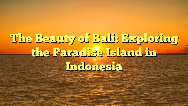The Beauty of Bali: Exploring the Paradise Island in Indonesia