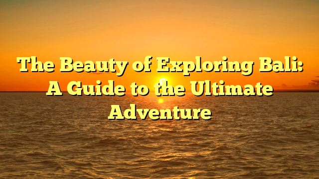 The Beauty of Exploring Bali: A Guide to the Ultimate Adventure