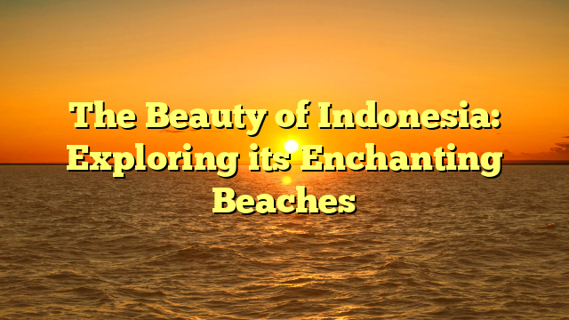 The Beauty of Indonesia: Exploring its Enchanting Beaches