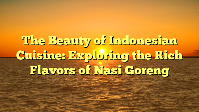 The Beauty of Indonesian Cuisine: Exploring the Rich Flavors of Nasi Goreng