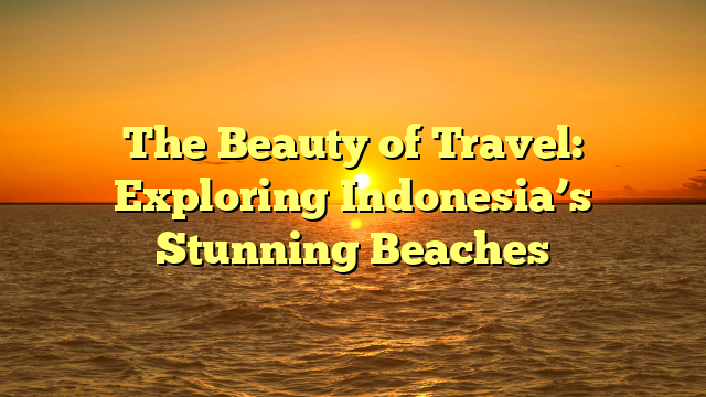 The Beauty of Travel: Exploring Indonesia’s Stunning Beaches