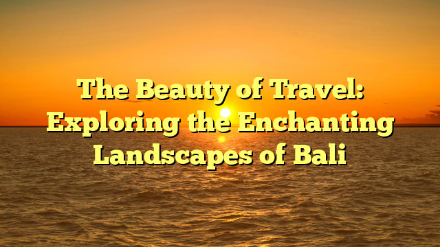 The Beauty of Travel: Exploring the Enchanting Landscapes of Bali