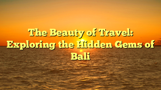 The Beauty of Travel: Exploring the Hidden Gems of Bali