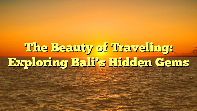 The Beauty of Traveling: Exploring Bali’s Hidden Gems