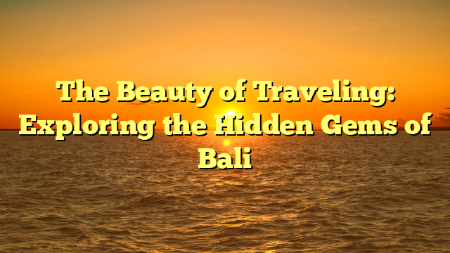 The Beauty of Traveling: Exploring the Hidden Gems of Bali