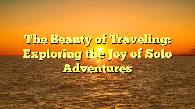 The Beauty of Traveling: Exploring the Joy of Solo Adventures