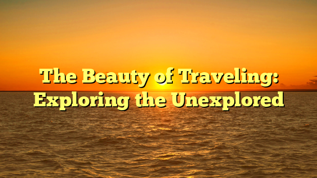 The Beauty of Traveling: Exploring the Unexplored