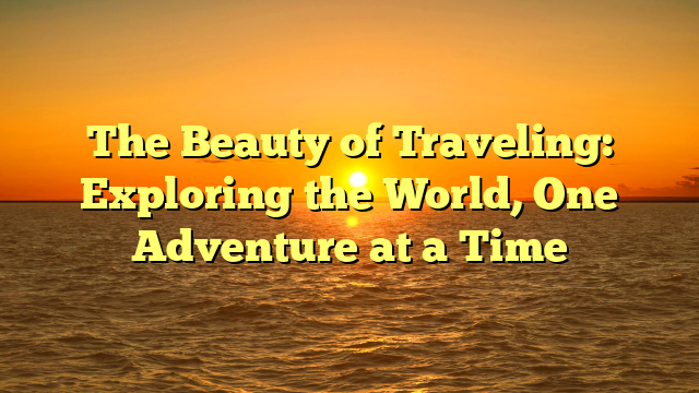 The Beauty of Traveling: Exploring the World, One Adventure at a Time