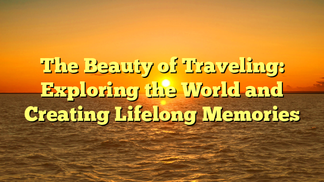 The Beauty of Traveling: Exploring the World and Creating Lifelong Memories