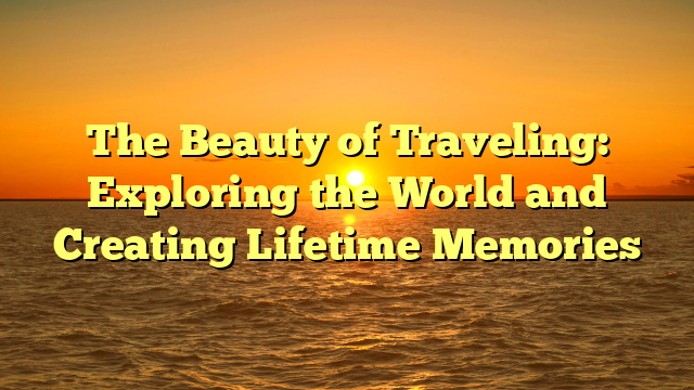 The Beauty of Traveling: Exploring the World and Creating Lifetime Memories