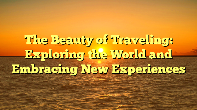 The Beauty of Traveling: Exploring the World and Embracing New Experiences