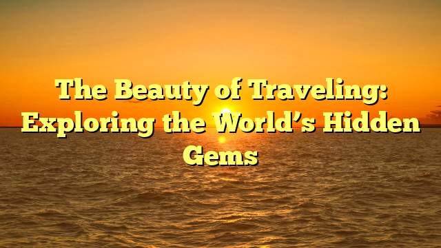 The Beauty of Traveling: Exploring the World’s Hidden Gems