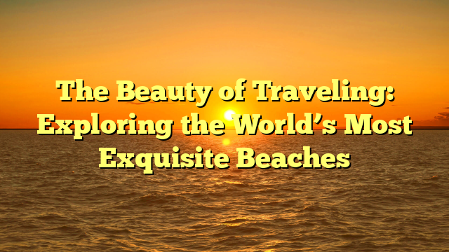 The Beauty of Traveling: Exploring the World’s Most Exquisite Beaches