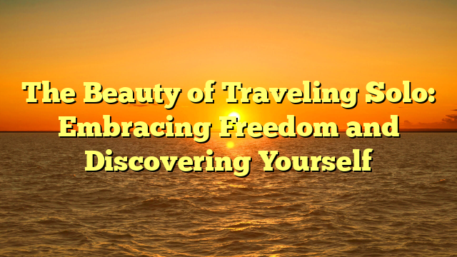 The Beauty of Traveling Solo: Embracing Freedom and Discovering Yourself