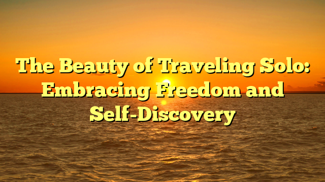 The Beauty of Traveling Solo: Embracing Freedom and Self-Discovery