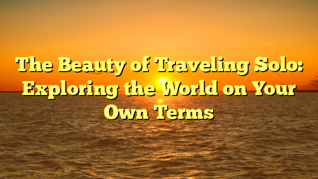 The Beauty of Traveling Solo: Exploring the World on Your Own Terms