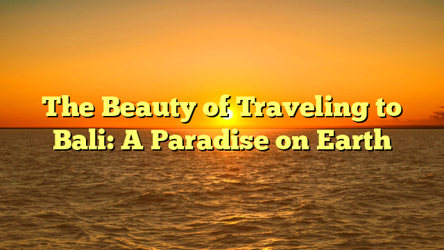 The Beauty of Traveling to Bali: A Paradise on Earth