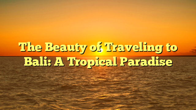 The Beauty of Traveling to Bali: A Tropical Paradise