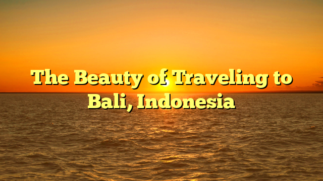 The Beauty of Traveling to Bali, Indonesia