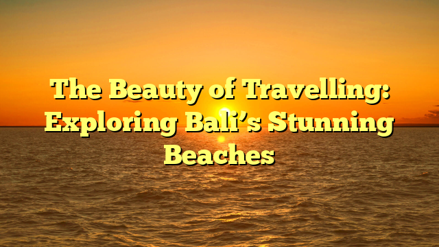 The Beauty of Travelling: Exploring Bali’s Stunning Beaches