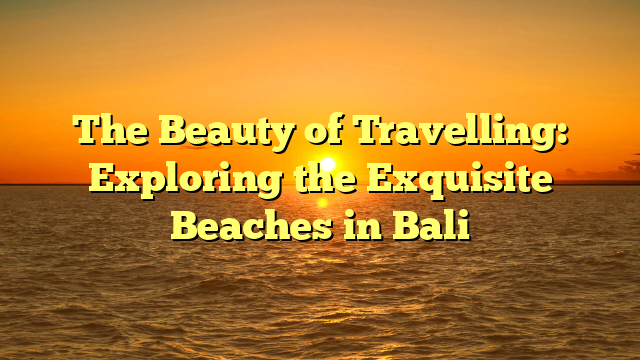 The Beauty of Travelling: Exploring the Exquisite Beaches in Bali