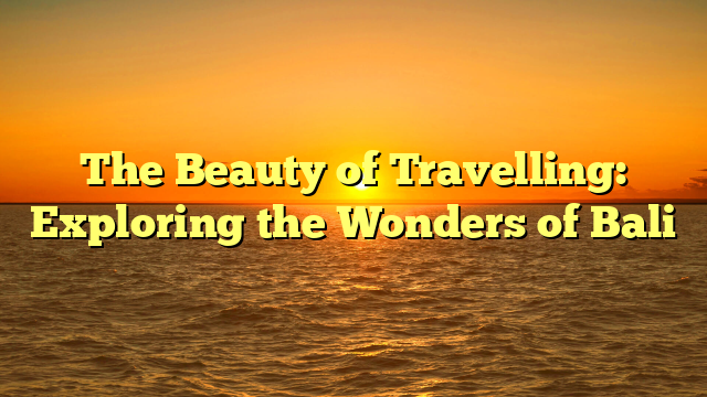 The Beauty of Travelling: Exploring the Wonders of Bali