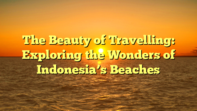 The Beauty of Travelling: Exploring the Wonders of Indonesia’s Beaches