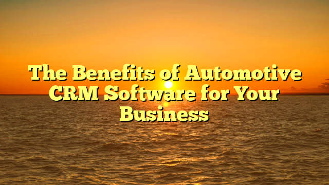 The Benefits of Automotive CRM Software for Your Business