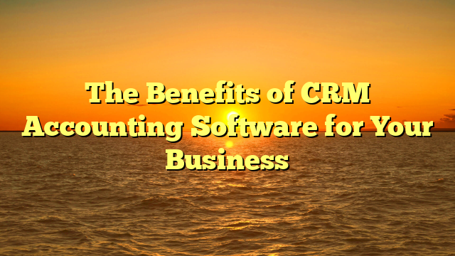 The Benefits of CRM Accounting Software for Your Business