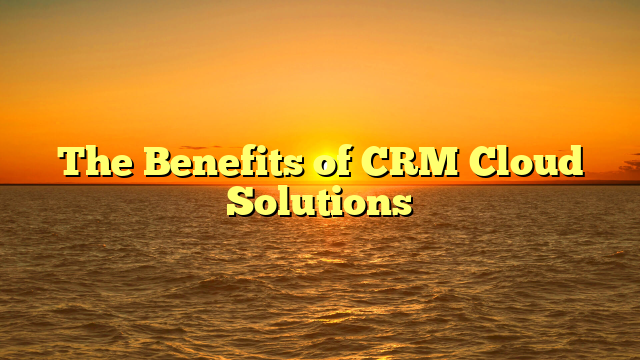 The Benefits of CRM Cloud Solutions