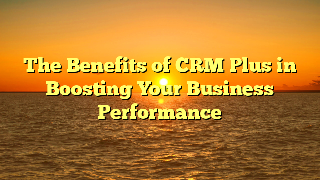 The Benefits of CRM Plus in Boosting Your Business Performance