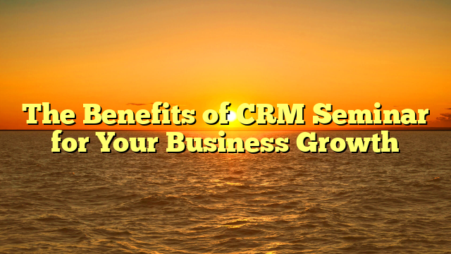 The Benefits of CRM Seminar for Your Business Growth