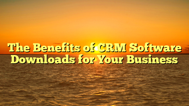 The Benefits of CRM Software Downloads for Your Business