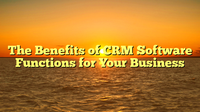 The Benefits of CRM Software Functions for Your Business