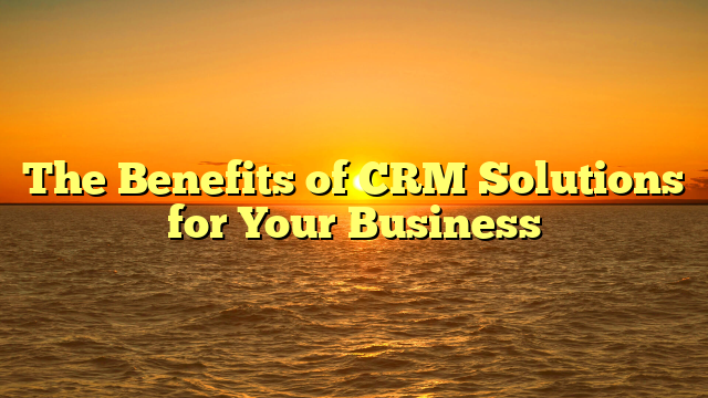 The Benefits of CRM Solutions for Your Business