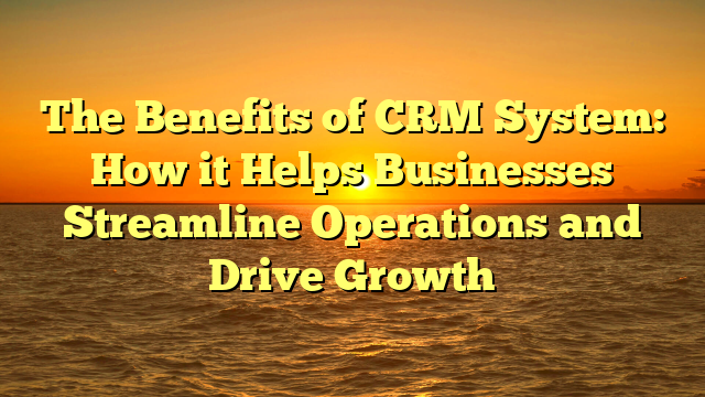The Benefits of CRM System: How it Helps Businesses Streamline Operations and Drive Growth