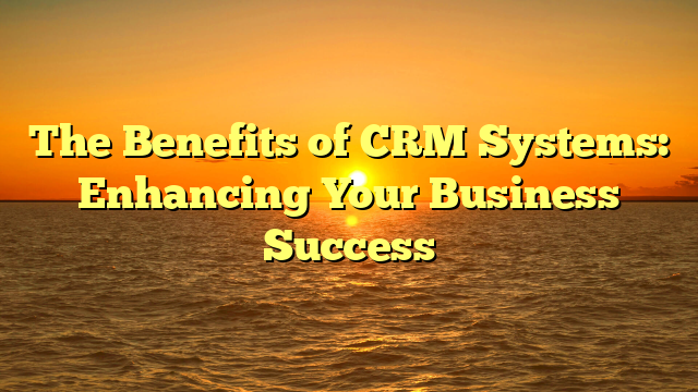 The Benefits of CRM Systems: Enhancing Your Business Success