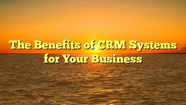 The Benefits of CRM Systems for Your Business