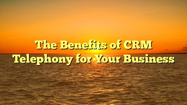 The Benefits of CRM Telephony for Your Business