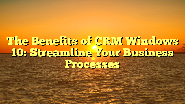 The Benefits of CRM Windows 10: Streamline Your Business Processes