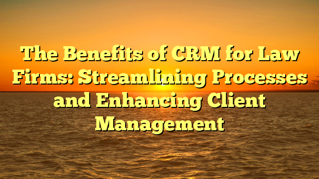 The Benefits of CRM for Law Firms: Streamlining Processes and Enhancing Client Management