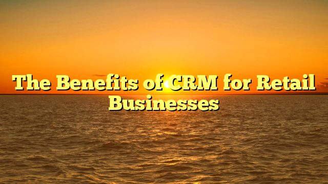 The Benefits of CRM for Retail Businesses